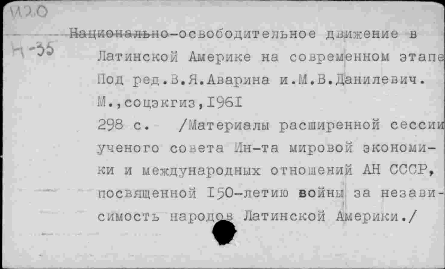 ﻿иго
Национально-освободительное движение в
Ч
Латинской Америке на современном этапе Нод ред.В.Я.Аварина и.М.В.Данилевич.
М.,соцэкгиз,1961
298 с. /Материалы расширенной сессии ученого совета Ин-та мировой экономики и международных отношений АН СССР, посвященной 150-летию войны, за независимость народов Латинской Америки./